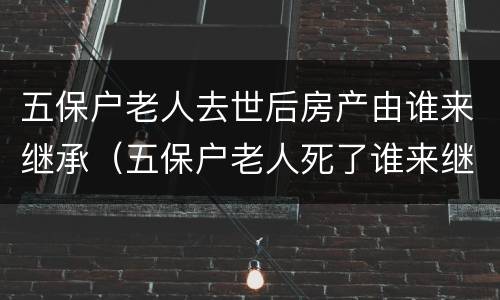 五保户老人去世后房产由谁来继承（五保户老人死了谁来继承财产）