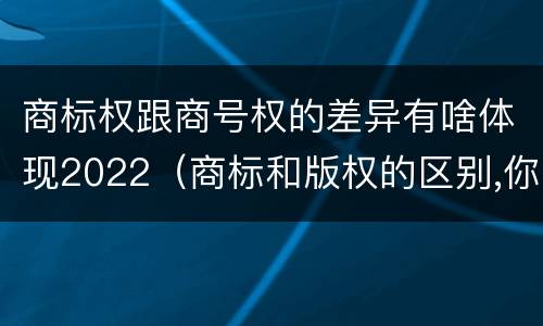 商标权跟商号权的差异有啥体现2022（商标和版权的区别,你知道多少?）