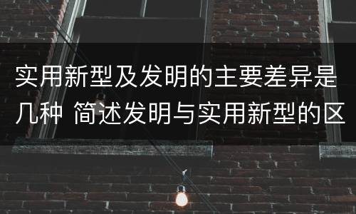 实用新型及发明的主要差异是几种 简述发明与实用新型的区别有哪些