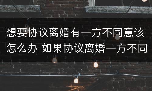 想要协议离婚有一方不同意该怎么办 如果协议离婚一方不同意怎么办