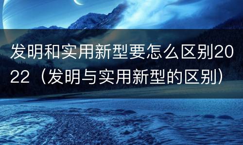 发明和实用新型要怎么区别2022（发明与实用新型的区别）