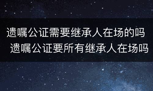 遗嘱公证需要继承人在场的吗 遗嘱公证要所有继承人在场吗