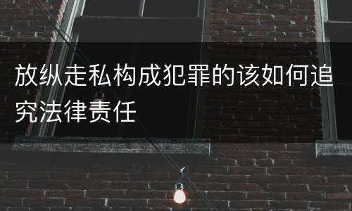 放纵走私构成犯罪的该如何追究法律责任