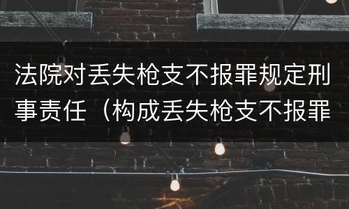 法院对丢失枪支不报罪规定刑事责任（构成丢失枪支不报罪）