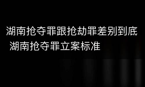 湖南抢夺罪跟抢劫罪差别到底 湖南抢夺罪立案标准