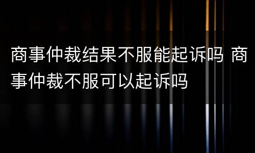 商事仲裁结果不服能起诉吗 商事仲裁不服可以起诉吗