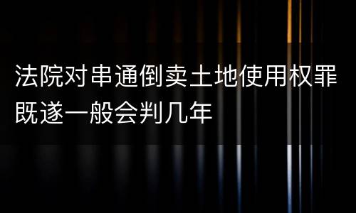 法院对串通倒卖土地使用权罪既遂一般会判几年