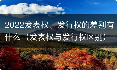 2022发表权、发行权的差别有什么（发表权与发行权区别）