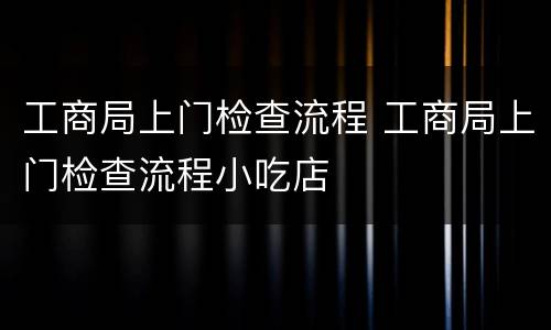 工商局上门检查流程 工商局上门检查流程小吃店