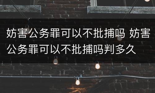 妨害公务罪可以不批捕吗 妨害公务罪可以不批捕吗判多久