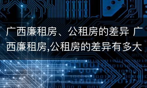 广西廉租房、公租房的差异 广西廉租房,公租房的差异有多大