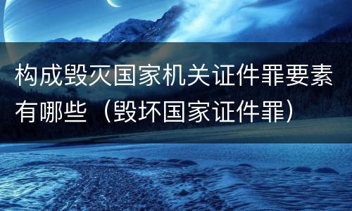 构成毁灭国家机关证件罪要素有哪些（毁坏国家证件罪）