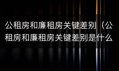 公租房和廉租房关键差别（公租房和廉租房关键差别是什么）