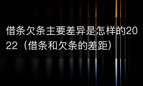 借条欠条主要差异是怎样的2022（借条和欠条的差距）