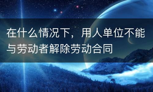 在什么情况下，用人单位不能与劳动者解除劳动合同