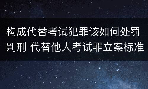 构成代替考试犯罪该如何处罚判刑 代替他人考试罪立案标准
