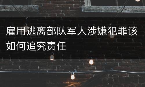 雇用逃离部队军人涉嫌犯罪该如何追究责任