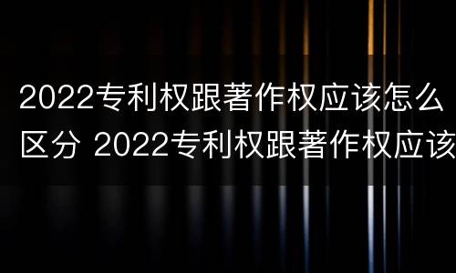 2022专利权跟著作权应该怎么区分 2022专利权跟著作权应该怎么区分呢