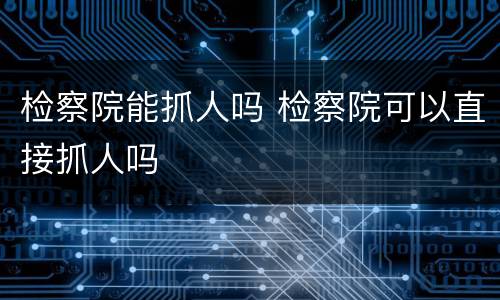 检察院能抓人吗 检察院可以直接抓人吗