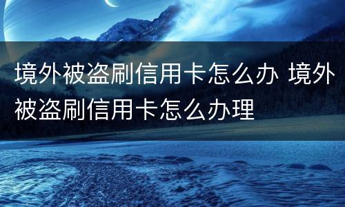 境外被盗刷信用卡怎么办 境外被盗刷信用卡怎么办理