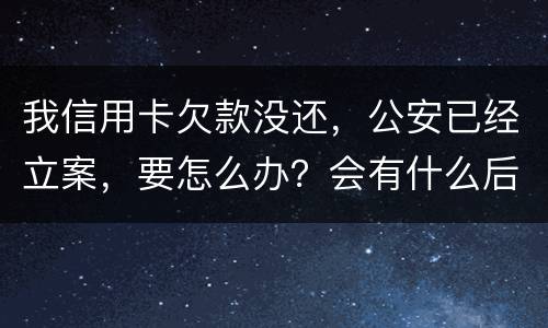 我信用卡欠款没还，公安已经立案，要怎么办？会有什么后果