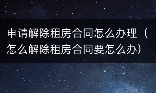 申请解除租房合同怎么办理（怎么解除租房合同要怎么办）