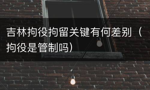吉林拘役拘留关键有何差别（拘役是管制吗）