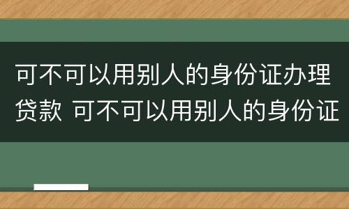 可不可以用别人的身份证办理贷款 可不可以用别人的身份证办理贷款手续