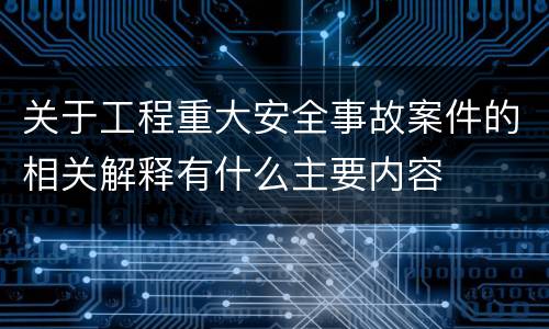 关于工程重大安全事故案件的相关解释有什么主要内容