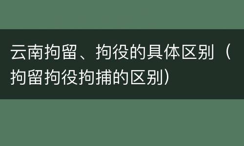 云南拘留、拘役的具体区别（拘留拘役拘捕的区别）