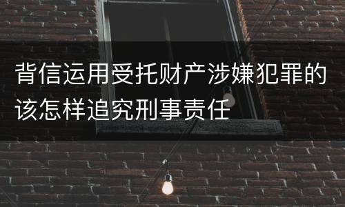 背信运用受托财产涉嫌犯罪的该怎样追究刑事责任