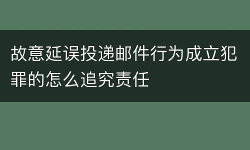 故意延误投递邮件行为成立犯罪的怎么追究责任