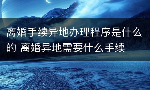 离婚手续异地办理程序是什么的 离婚异地需要什么手续