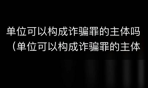 单位可以构成诈骗罪的主体吗（单位可以构成诈骗罪的主体吗）