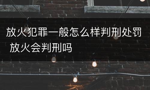 放火犯罪一般怎么样判刑处罚 放火会判刑吗