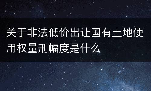关于非法低价出让国有土地使用权量刑幅度是什么