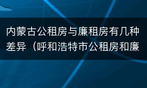 内蒙古公租房与廉租房有几种差异（呼和浩特市公租房和廉租房的区别）