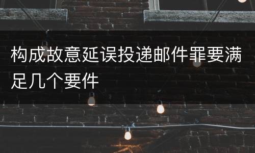 构成故意延误投递邮件罪要满足几个要件