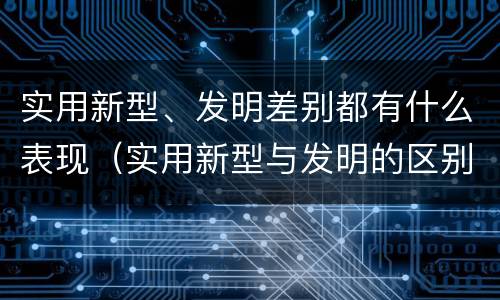 实用新型、发明差别都有什么表现（实用新型与发明的区别有哪些）