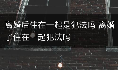 离婚后住在一起是犯法吗 离婚了住在一起犯法吗