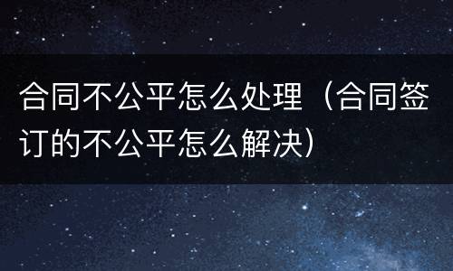 合同不公平怎么处理（合同签订的不公平怎么解决）