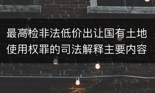 最高检非法低价出让国有土地使用权罪的司法解释主要内容包括什么