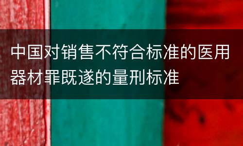 中国对销售不符合标准的医用器材罪既遂的量刑标准