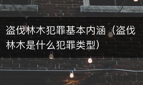 盗伐林木犯罪基本内涵（盗伐林木是什么犯罪类型）