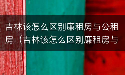 吉林该怎么区别廉租房与公租房（吉林该怎么区别廉租房与公租房呢）