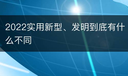 2022实用新型、发明到底有什么不同