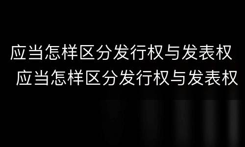 应当怎样区分发行权与发表权 应当怎样区分发行权与发表权的区别