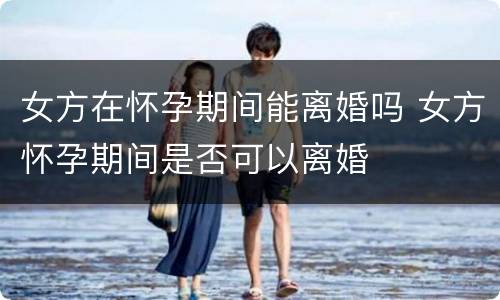 女方在怀孕期间能离婚吗 女方怀孕期间是否可以离婚