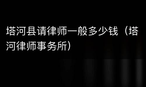 塔河县请律师一般多少钱（塔河律师事务所）