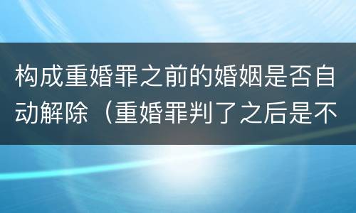 构成重婚罪之前的婚姻是否自动解除（重婚罪判了之后是不是婚姻就解除了呢）